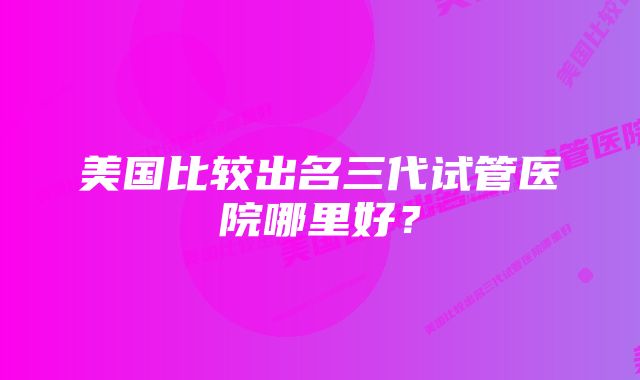 美国比较出名三代试管医院哪里好？