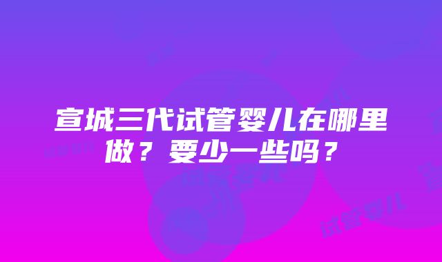 宣城三代试管婴儿在哪里做？要少一些吗？