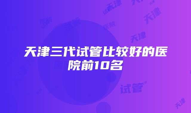 天津三代试管比较好的医院前10名