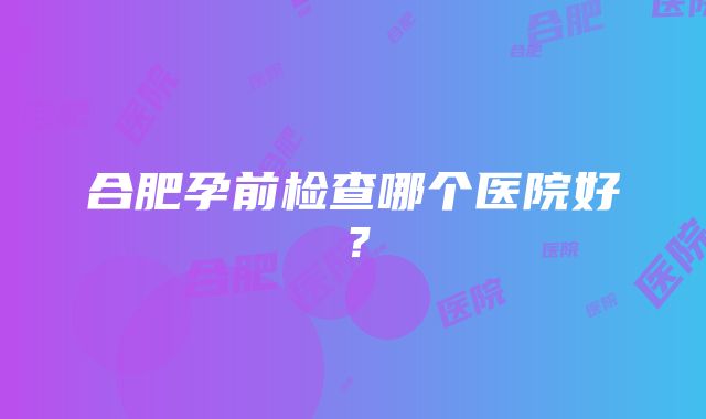 合肥孕前检查哪个医院好？