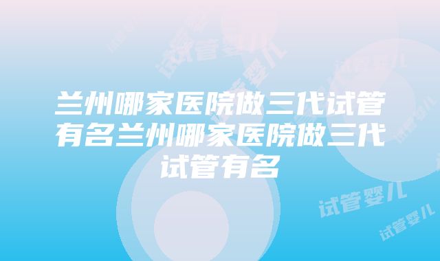 兰州哪家医院做三代试管有名兰州哪家医院做三代试管有名