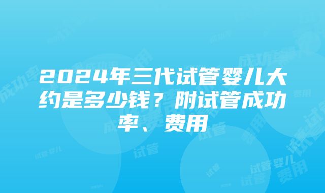 2024年三代试管婴儿大约是多少钱？附试管成功率、费用