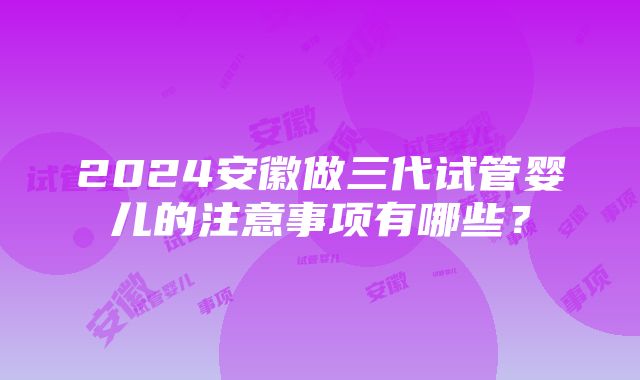 2024安徽做三代试管婴儿的注意事项有哪些？