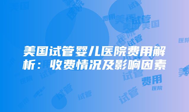 美国试管婴儿医院费用解析：收费情况及影响因素