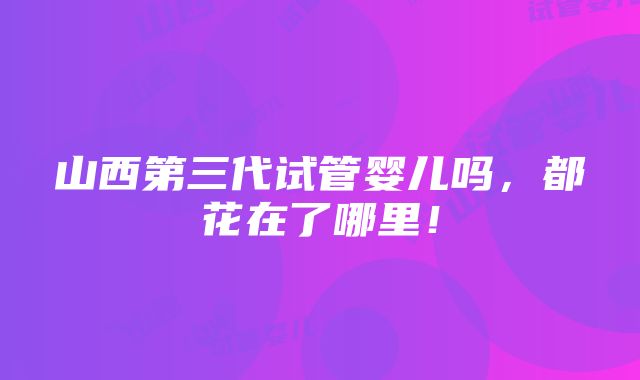 山西第三代试管婴儿吗，都花在了哪里！