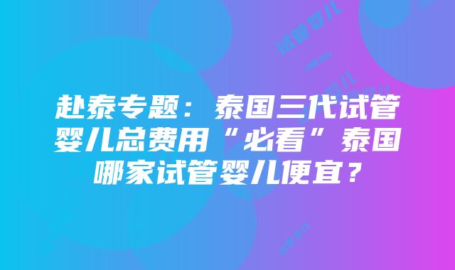 赴泰专题：泰国三代试管婴儿总费用“必看”泰国哪家试管婴儿便宜？