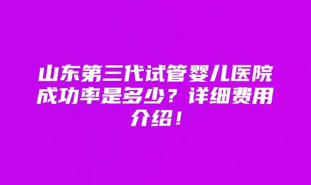 山东第三代试管婴儿医院成功率是多少？详细费用介绍！