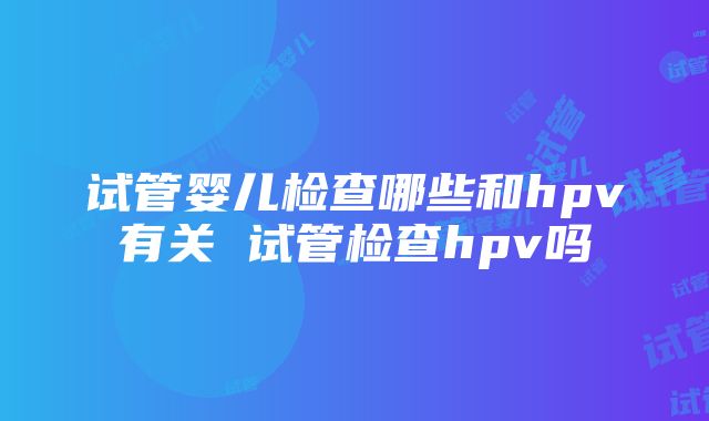 试管婴儿检查哪些和hpv有关 试管检查hpv吗