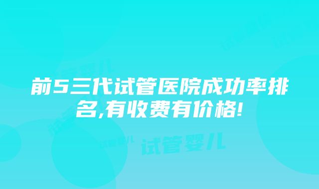 前5三代试管医院成功率排名,有收费有价格!