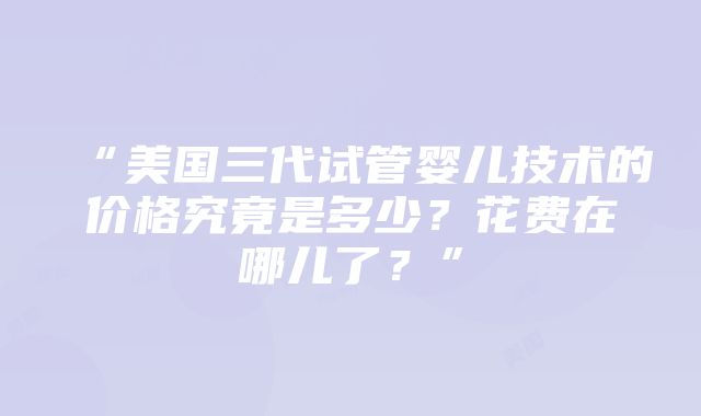 “美国三代试管婴儿技术的价格究竟是多少？花费在哪儿了？”