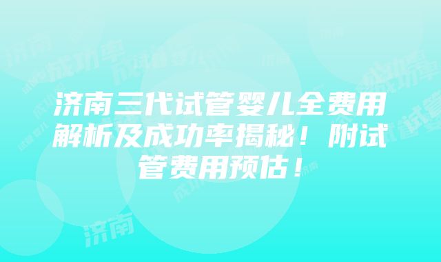 济南三代试管婴儿全费用解析及成功率揭秘！附试管费用预估！