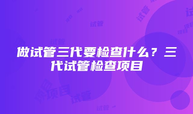 做试管三代要检查什么？三代试管检查项目