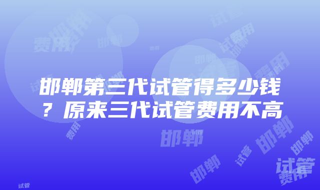 邯郸第三代试管得多少钱？原来三代试管费用不高