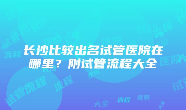 长沙比较出名试管医院在哪里？附试管流程大全