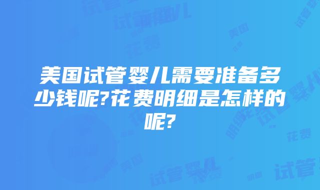 美国试管婴儿需要准备多少钱呢?花费明细是怎样的呢?