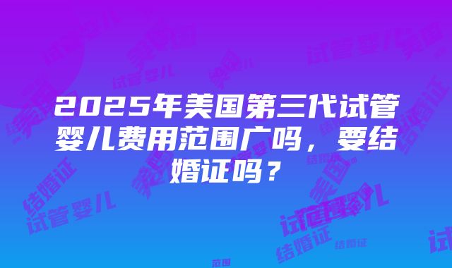 2025年美国第三代试管婴儿费用范围广吗，要结婚证吗？