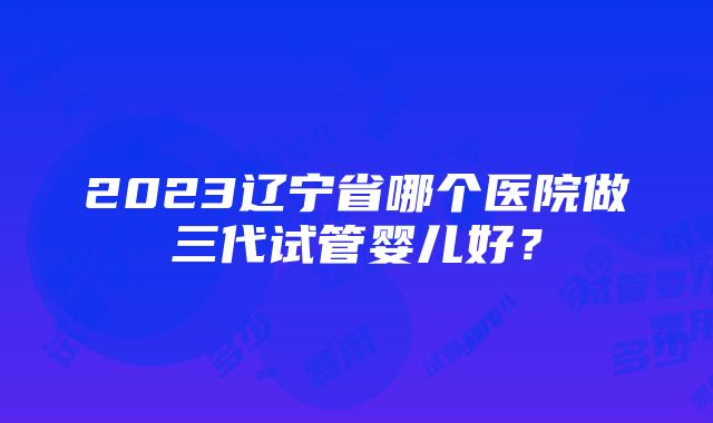 2023辽宁省哪个医院做三代试管婴儿好？