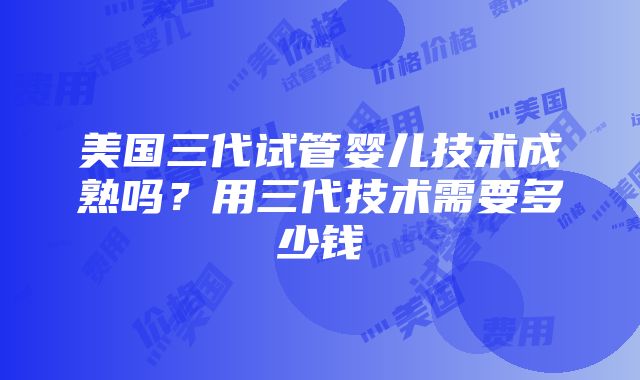 美国三代试管婴儿技术成熟吗？用三代技术需要多少钱