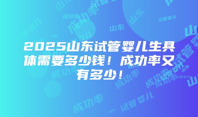 2025山东试管婴儿生具体需要多少钱！成功率又有多少！