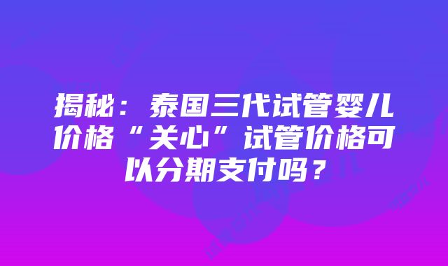 揭秘：泰国三代试管婴儿价格“关心”试管价格可以分期支付吗？