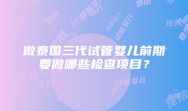 做泰国三代试管婴儿前期要做哪些检查项目？