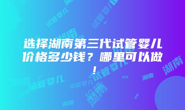 选择湖南第三代试管婴儿价格多少钱？哪里可以做！