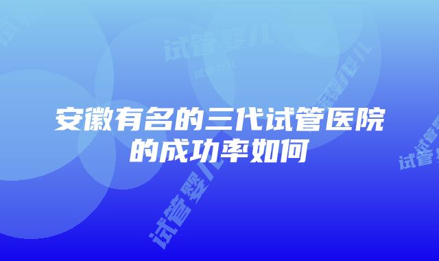 安徽有名的三代试管医院的成功率如何