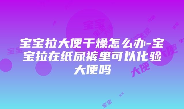 宝宝拉大便干燥怎么办-宝宝拉在纸尿裤里可以化验大便吗