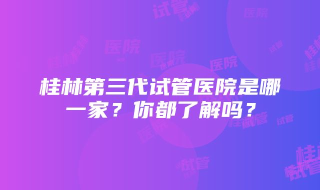 桂林第三代试管医院是哪一家？你都了解吗？