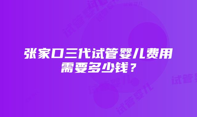 张家口三代试管婴儿费用需要多少钱？