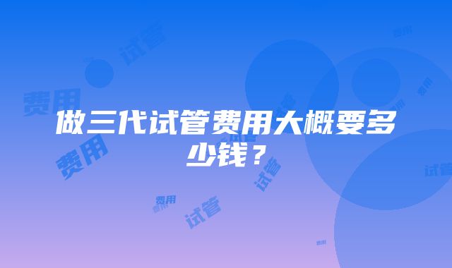 做三代试管费用大概要多少钱？