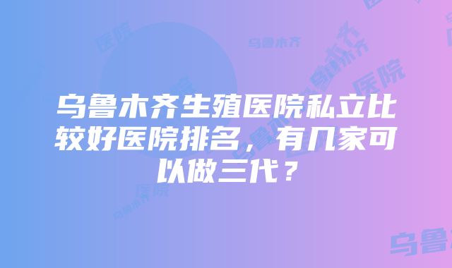 乌鲁木齐生殖医院私立比较好医院排名，有几家可以做三代？