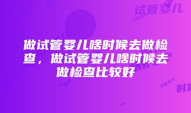 做试管婴儿啥时候去做检查，做试管婴儿啥时候去做检查比较好