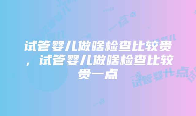 试管婴儿做啥检查比较贵，试管婴儿做啥检查比较贵一点