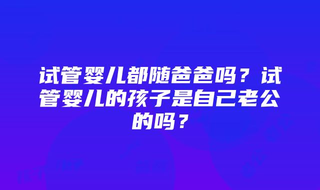 试管婴儿都随爸爸吗？试管婴儿的孩子是自己老公的吗？