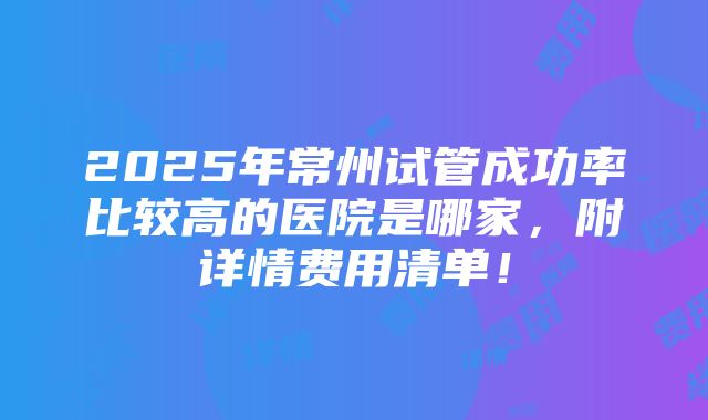 2025年常州试管成功率比较高的医院是哪家，附详情费用清单！