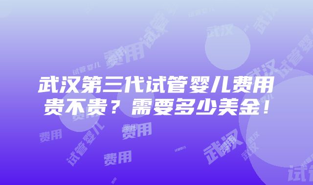 武汉第三代试管婴儿费用贵不贵？需要多少美金！