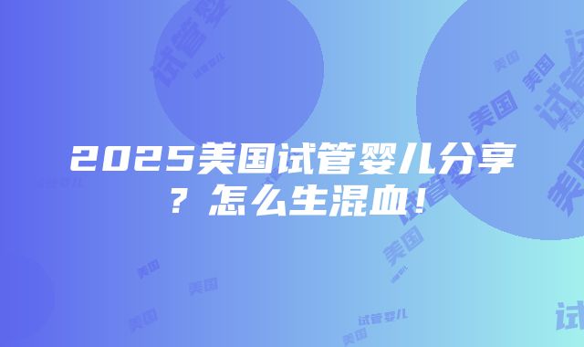 2025美国试管婴儿分享？怎么生混血！