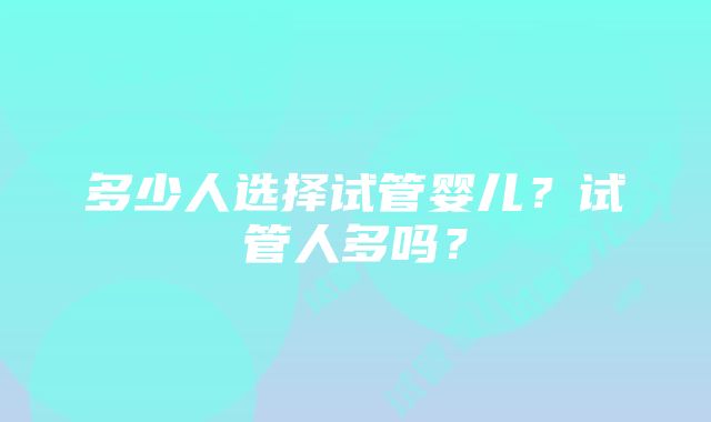 多少人选择试管婴儿？试管人多吗？