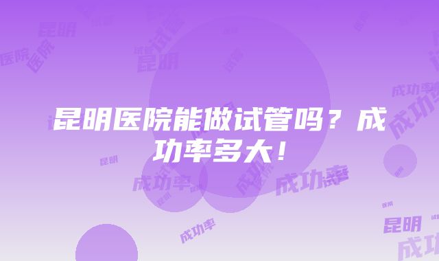 昆明医院能做试管吗？成功率多大！