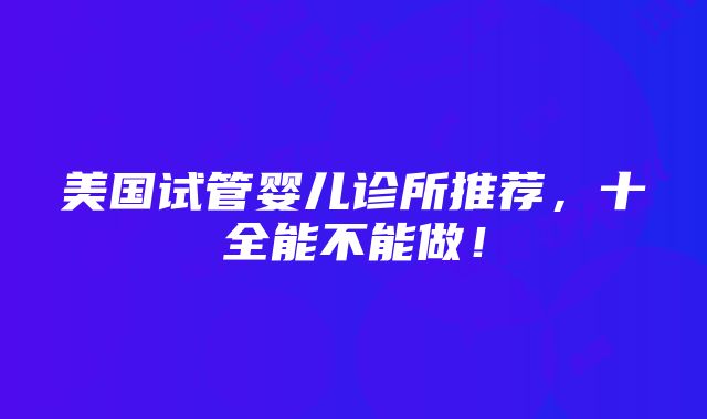 美国试管婴儿诊所推荐，十全能不能做！