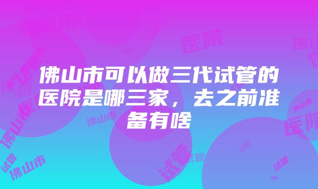 佛山市可以做三代试管的医院是哪三家，去之前准备有啥