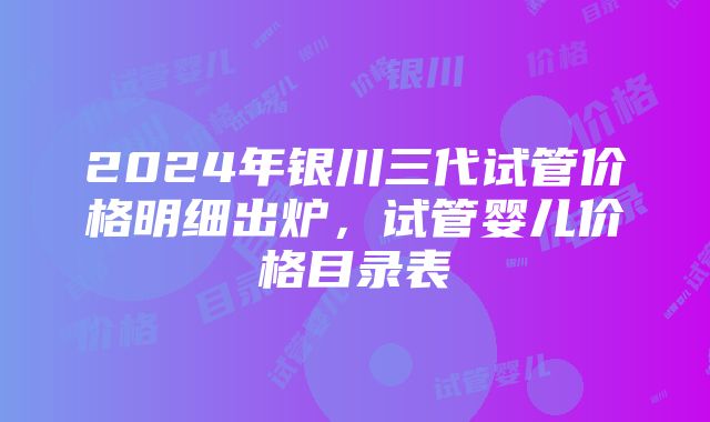 2024年银川三代试管价格明细出炉，试管婴儿价格目录表