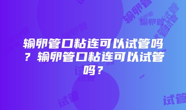 输卵管口粘连可以试管吗？输卵管口粘连可以试管吗？