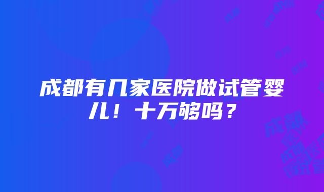 成都有几家医院做试管婴儿！十万够吗？