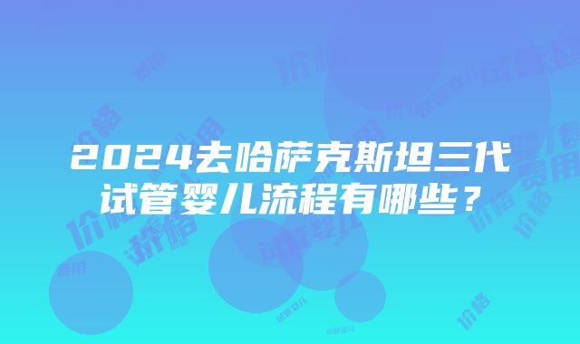 2024去哈萨克斯坦三代试管婴儿流程有哪些？