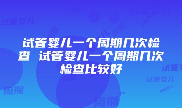 试管婴儿一个周期几次检查 试管婴儿一个周期几次检查比较好