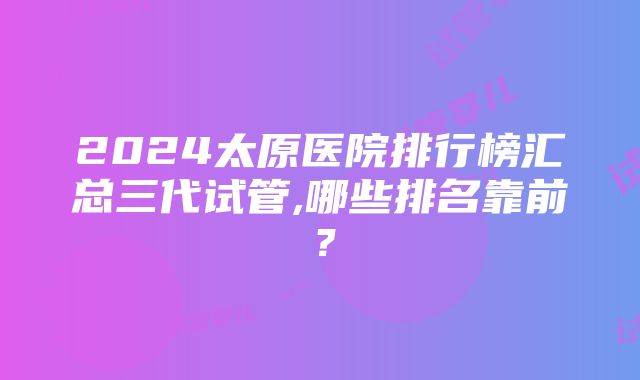 2024太原医院排行榜汇总三代试管,哪些排名靠前？