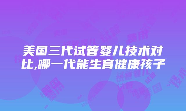 美国三代试管婴儿技术对比,哪一代能生育健康孩子