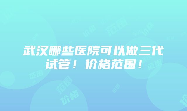 武汉哪些医院可以做三代试管！价格范围！